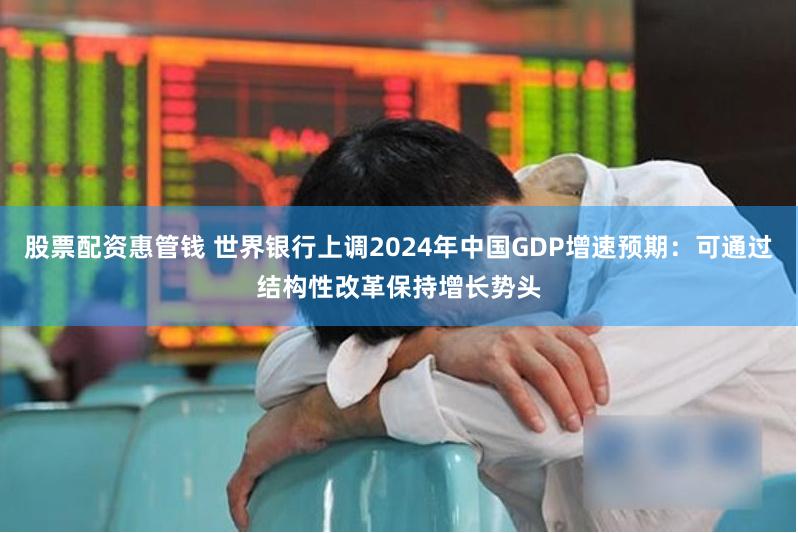 股票配资惠管钱 世界银行上调2024年中国GDP增速预期：可通过结构性改革保持增长势头