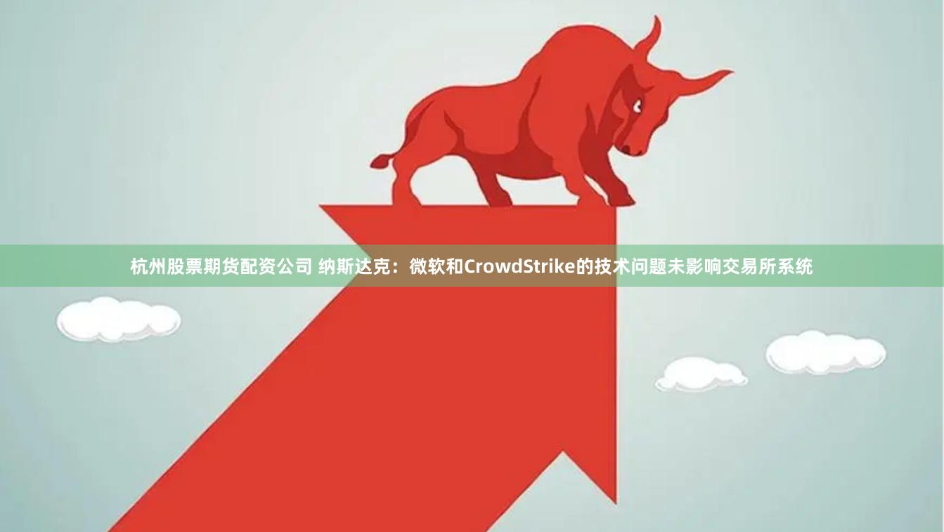 杭州股票期货配资公司 纳斯达克：微软和CrowdStrike的技术问题未影响交易所系统