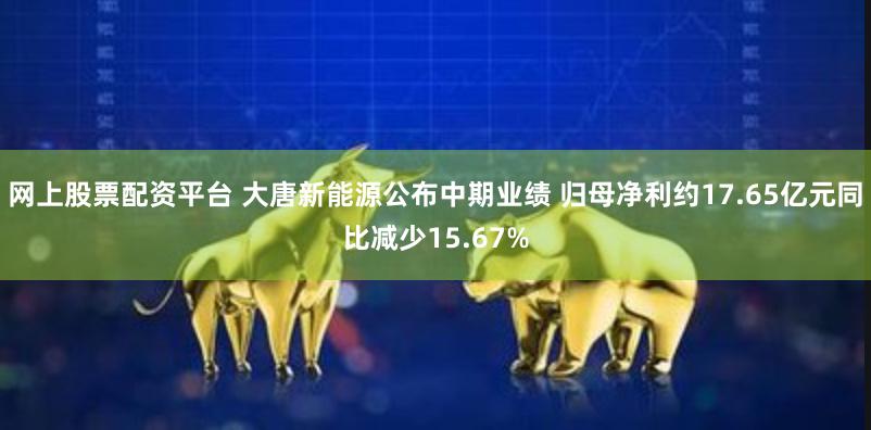 网上股票配资平台 大唐新能源公布中期业绩 归母净利约17.65亿元同比减少15.67%