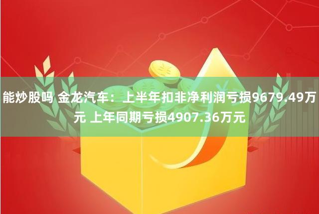 能炒股吗 金龙汽车：上半年扣非净利润亏损9679.49万元 上年同期亏损4907.36万元