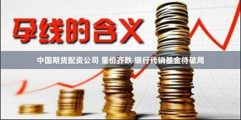 中国期货配资公司 量价齐跌 银行代销基金待破局