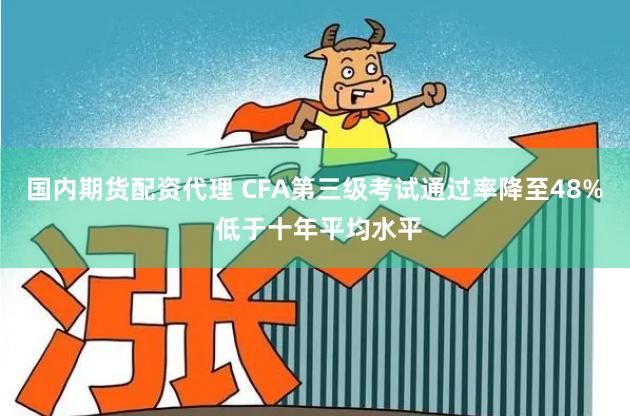 国内期货配资代理 CFA第三级考试通过率降至48% 低于十年平均水平