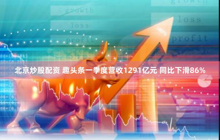 北京炒股配资 趣头条一季度营收1291亿元 同比下滑86%