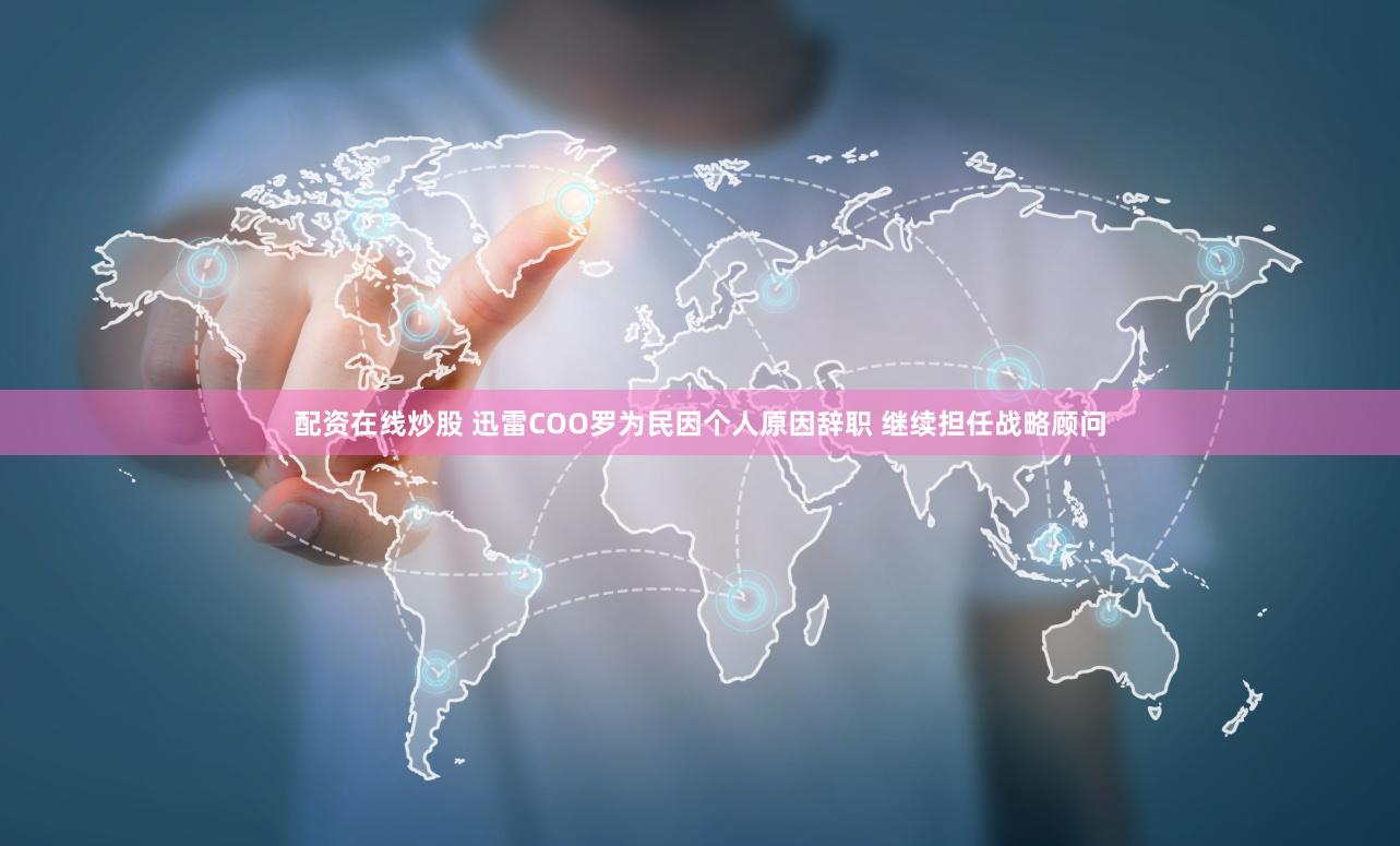 配资在线炒股 迅雷COO罗为民因个人原因辞职 继续担任战略顾问