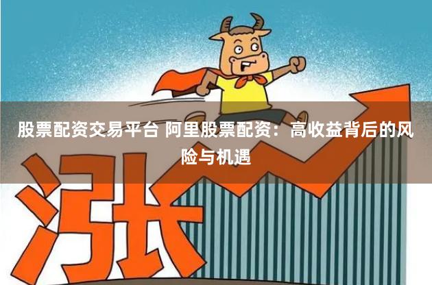 股票配资交易平台 阿里股票配资：高收益背后的风险与机遇