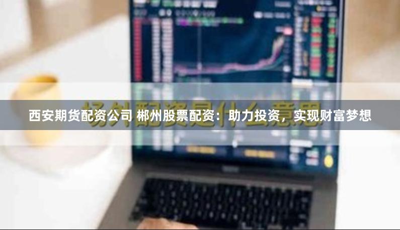 西安期货配资公司 郴州股票配资：助力投资，实现财富梦想