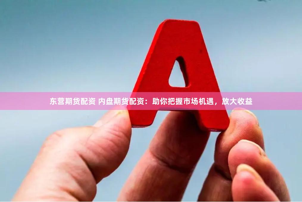 东营期货配资 内盘期货配资：助你把握市场机遇，放大收益