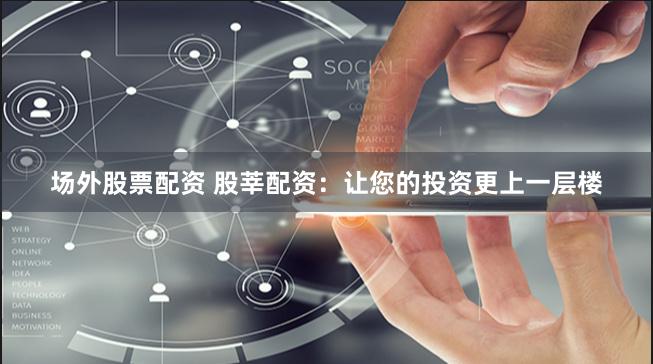 场外股票配资 股莘配资：让您的投资更上一层楼