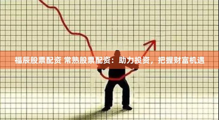 福辰股票配资 常熟股票配资：助力投资，把握财富机遇