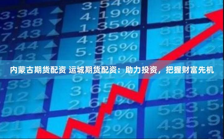 内蒙古期货配资 运城期货配资：助力投资，把握财富先机